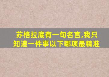 苏格拉底有一句名言,我只知道一件事以下哪项最精准