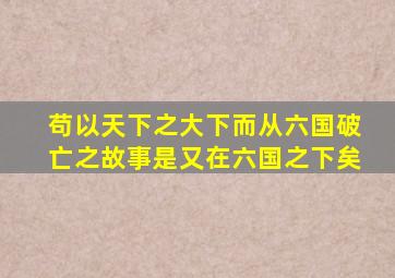 苟以天下之大下而从六国破亡之故事是又在六国之下矣