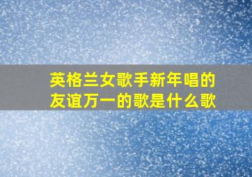 英格兰女歌手新年唱的友谊万一的歌是什么歌