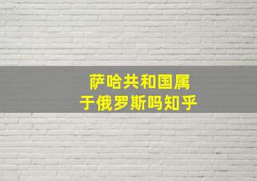 萨哈共和国属于俄罗斯吗知乎