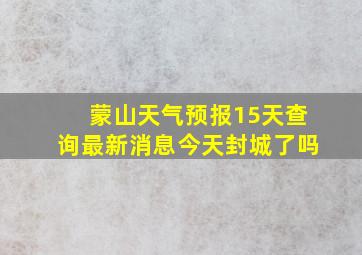 蒙山天气预报15天查询最新消息今天封城了吗