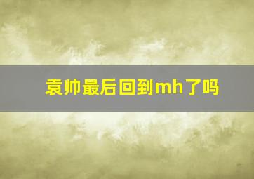 袁帅最后回到mh了吗