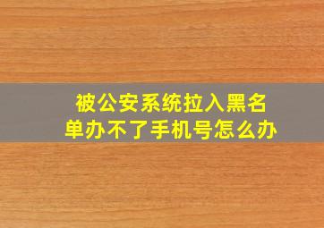 被公安系统拉入黑名单办不了手机号怎么办