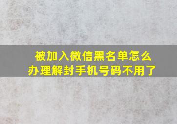 被加入微信黑名单怎么办理解封手机号码不用了