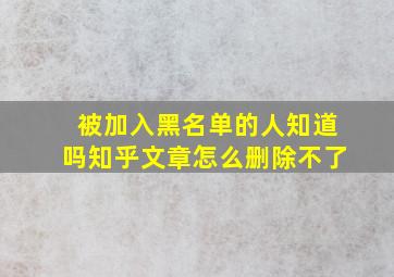 被加入黑名单的人知道吗知乎文章怎么删除不了