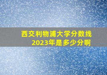 西交利物浦大学分数线2023年是多少分啊