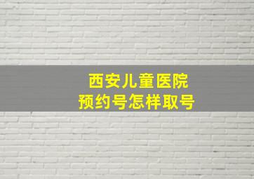 西安儿童医院预约号怎样取号