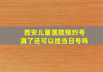 西安儿童医院预约号满了还可以挂当日号吗