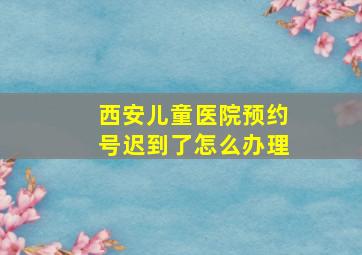 西安儿童医院预约号迟到了怎么办理