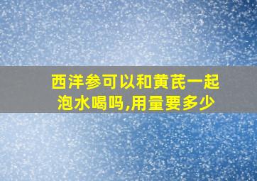 西洋参可以和黄芪一起泡水喝吗,用量要多少