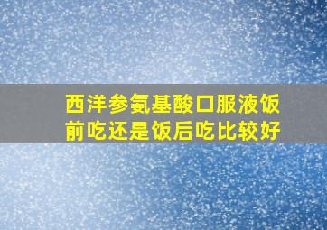 西洋参氨基酸口服液饭前吃还是饭后吃比较好