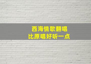 西海情歌翻唱比原唱好听一点