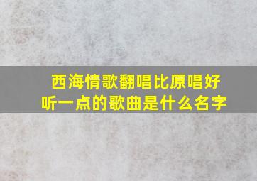 西海情歌翻唱比原唱好听一点的歌曲是什么名字