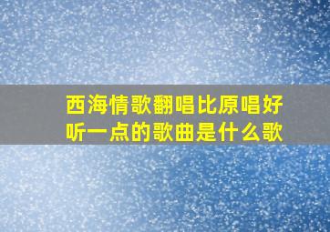 西海情歌翻唱比原唱好听一点的歌曲是什么歌