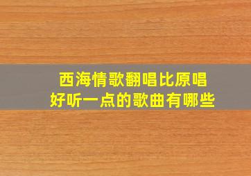 西海情歌翻唱比原唱好听一点的歌曲有哪些