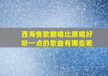 西海情歌翻唱比原唱好听一点的歌曲有哪些呢