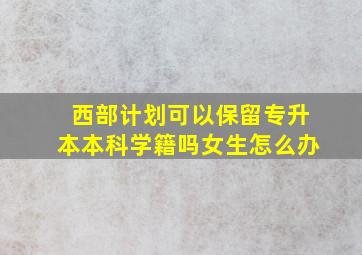 西部计划可以保留专升本本科学籍吗女生怎么办