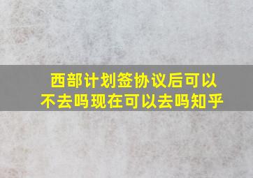 西部计划签协议后可以不去吗现在可以去吗知乎