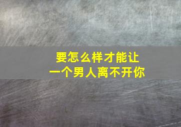 要怎么样才能让一个男人离不开你