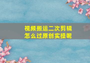 视频搬运二次剪辑怎么过原创实操呢