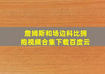 詹姆斯和场边科比拥抱视频合集下载百度云