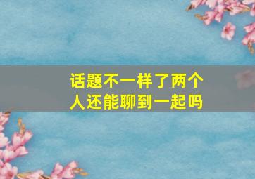 话题不一样了两个人还能聊到一起吗