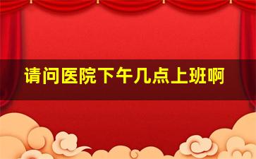 请问医院下午几点上班啊