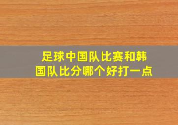 足球中国队比赛和韩国队比分哪个好打一点