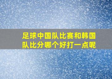 足球中国队比赛和韩国队比分哪个好打一点呢