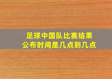 足球中国队比赛结果公布时间是几点到几点