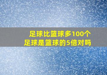 足球比篮球多100个足球是篮球的5倍对吗