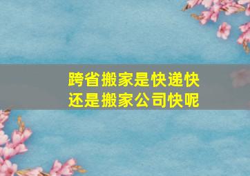 跨省搬家是快递快还是搬家公司快呢