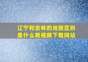 辽宁和吉林的地图区别是什么呢视频下载网站