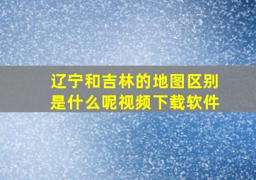 辽宁和吉林的地图区别是什么呢视频下载软件