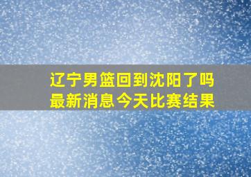 辽宁男篮回到沈阳了吗最新消息今天比赛结果