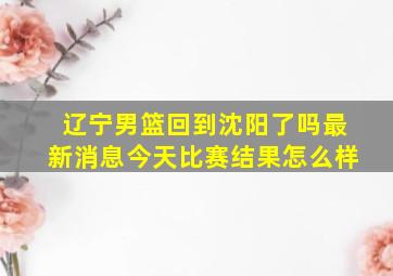 辽宁男篮回到沈阳了吗最新消息今天比赛结果怎么样