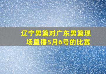 辽宁男篮对广东男篮现场直播5月6号的比赛