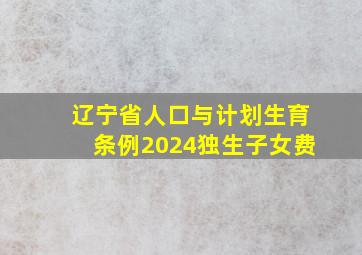 辽宁省人口与计划生育条例2024独生子女费