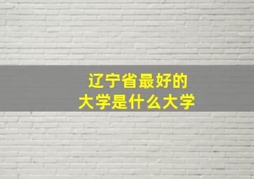 辽宁省最好的大学是什么大学