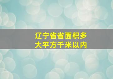 辽宁省省面积多大平方千米以内