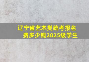 辽宁省艺术类统考报名费多少钱2025级学生