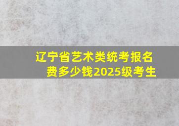 辽宁省艺术类统考报名费多少钱2025级考生