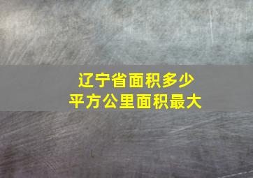 辽宁省面积多少平方公里面积最大