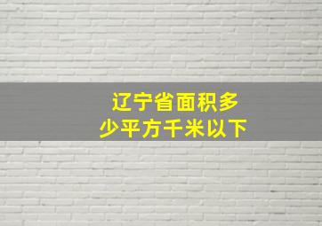 辽宁省面积多少平方千米以下