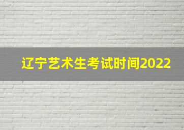 辽宁艺术生考试时间2022