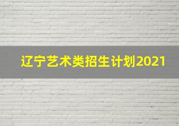 辽宁艺术类招生计划2021