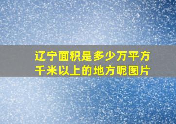 辽宁面积是多少万平方千米以上的地方呢图片