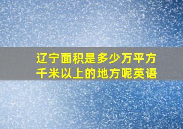 辽宁面积是多少万平方千米以上的地方呢英语