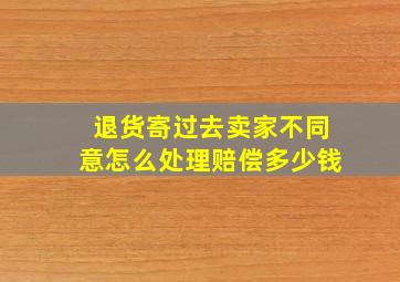 退货寄过去卖家不同意怎么处理赔偿多少钱