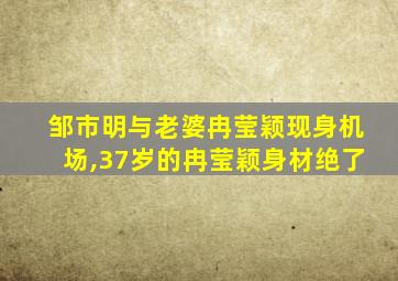 邹市明与老婆冉莹颖现身机场,37岁的冉莹颖身材绝了